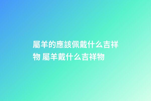 屬羊的應該佩戴什么吉祥物 屬羊戴什么吉祥物-第1張-觀點-玄機派